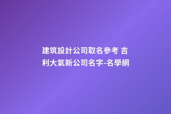 建筑設計公司取名參考 吉利大氣新公司名字-名學網-第1張-公司起名-玄機派